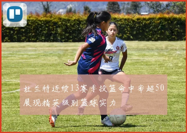 杜兰特连续13赛季投篮命中率超50展现精英级别篮球实力