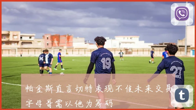 帕金斯直言切特表现不佳未来交易字母哥需以他为筹码