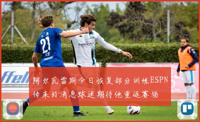 阿尔瓦雷斯今日恢复部分训练ESPN传来好消息球迷期待他重返赛场