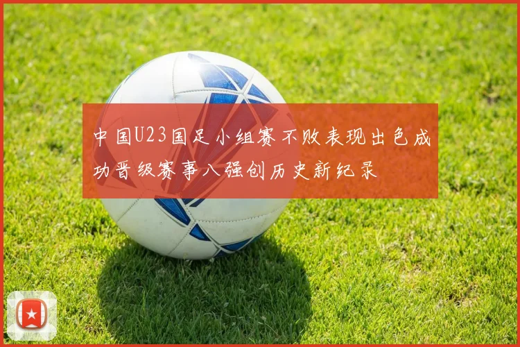 中国U23国足小组赛不败表现出色成功晋级赛事八强创历史新纪录