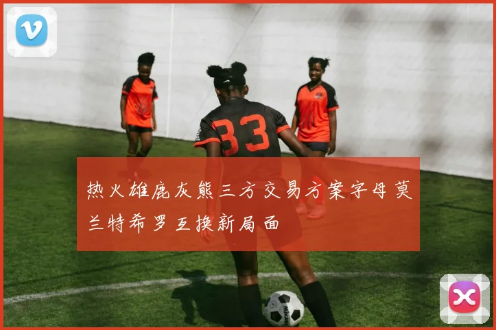 热火雄鹿灰熊三方交易方案字母莫兰特希罗互换新局面