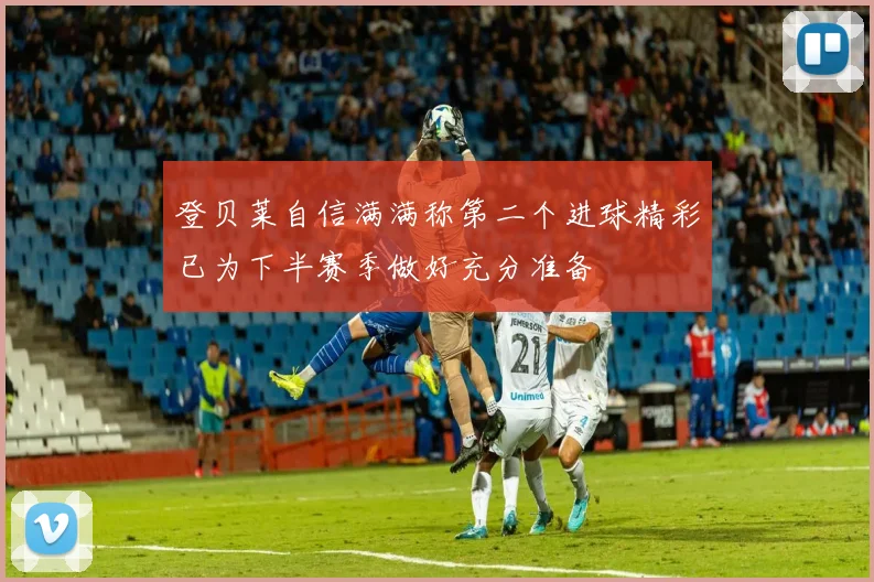 登贝莱自信满满称第二个进球精彩已为下半赛季做好充分准备