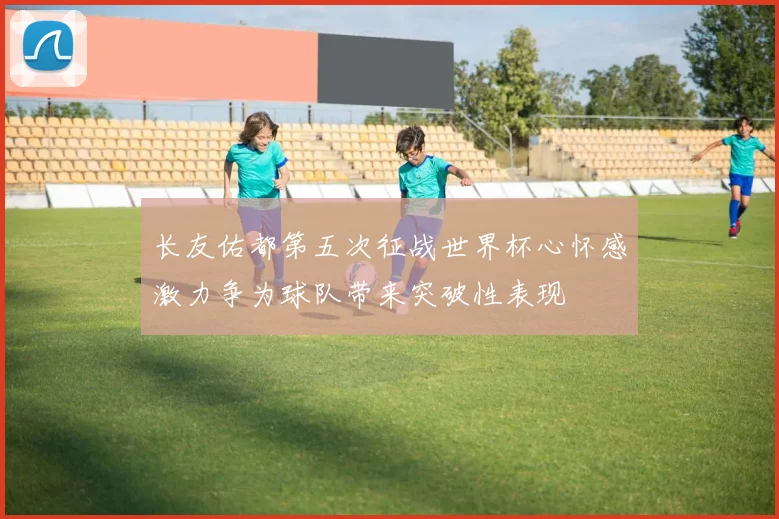 长友佑都第五次征战世界杯心怀感激力争为球队带来突破性表现