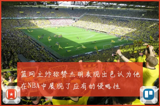 篮网主帅称赞杰明表现出色认为他在NBA中展现了应有的侵略性