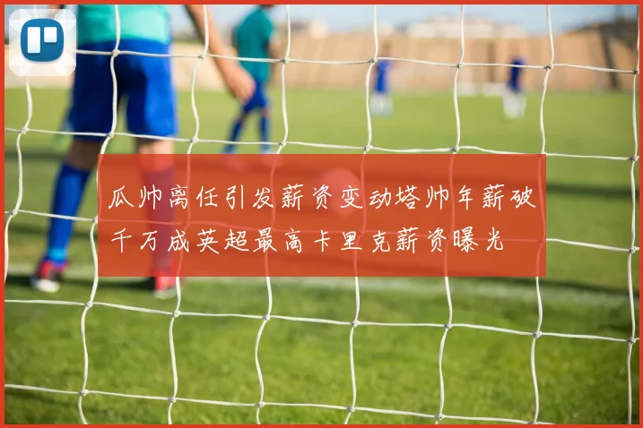 瓜帅离任引发薪资变动塔帅年薪破千万成英超最高卡里克薪资曝光