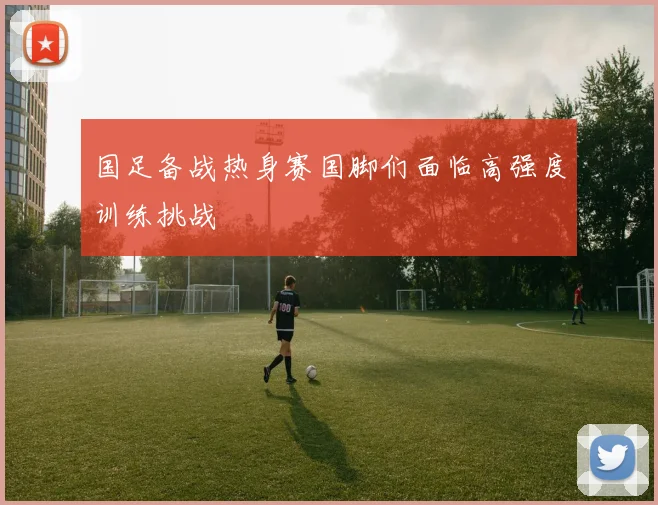 国足备战热身赛国脚们面临高强度训练挑战