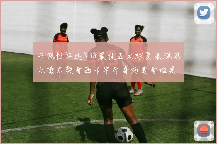 卡佩拉评选NBA最佳五大球员表现恩比德东契奇西卡字母哥约基奇谁更出色