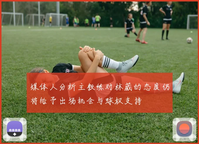 媒体人分析主教练对林葳的态度仍将给予出场机会与球权支持