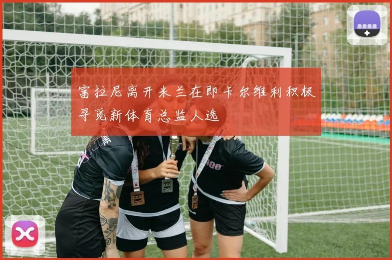富拉尼离开米兰在即卡尔维利积极寻觅新体育总监人选