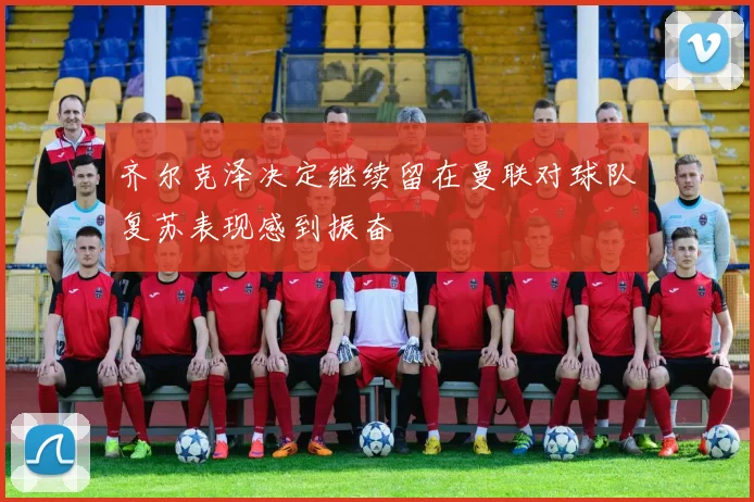 齐尔克泽决定继续留在曼联对球队复苏表现感到振奋